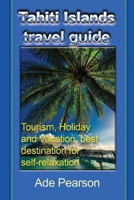 Tahiti Islands travel guide: Tourism, Holiday and Vacation, best destination for self-relaxation - Ade Pearson - cover