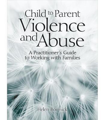 Child to Parent Violence and Abuse: A Practitioner's Guide to Working with Families - Helen Bonnick - cover