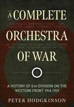 A Complete Orchestra of War: A History of 6th Division on the Western Front 1914-1919