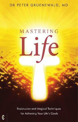 Mastering Life: Rosicrucian and Magical Techniques for Achieving Your Life's Goals - Dr Peter Gruenewald, MD - cover