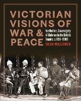 Victorian Visions of War and Peace: Aesthetics, Sovereignty, and Violence in the British Empire - Sean Willcock - cover