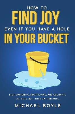 How to Find Joy Even If You Have a Hole in Your Bucket: Stop Suffering, Start Living, and Cultivate the Only Skill that Matters Most - Michael Boyle - cover