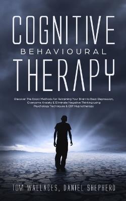 Cognitive Behavioural Therapy: Discover The Exact Methods for Retraining Your Brain to Beat Depression, Overcome Anxiety & Eliminate Negative Thinking using Psychology Techniques & CBT Hypnotherapy - Daniel Shepherd - cover
