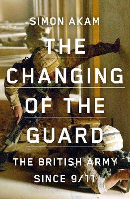 The Changing of the Guard: the British army since 9/11 - Simon Akam - cover
