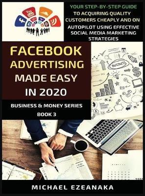 Facebook Advertising Made Easy In 2020: Your Step-By-Step Guide To Acquiring Quality Customers Cheaply And On Autopilot Using Effective Social Media Marketing Strategies - Michael Ezeanaka - cover