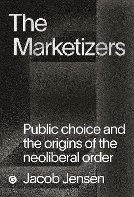 The Marketizers: Public Choice and the Origins of the Neoliberal Order - Jacob Jensen - cover