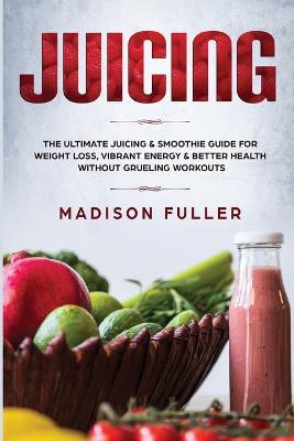 Juicing: The Ultimate Juicing & Smoothie Guide for Weight Loss, Vibrant Energy & Better Health Without Grueling Workouts - Madison Fuller - cover
