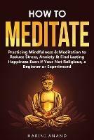 How to Meditate: Practicing Mindfulness & Meditation to Reduce Stress, Anxiety & Find Lasting Happiness Even if Your Not Religious, a Beginner or Experienced - Harini Anand - cover