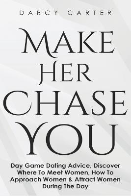 Make Her Chase You: Day Game Dating Advice, Discover Where To Meet Women, How To Approach Women & Attract Women During The Day - Darcy Carter - cover