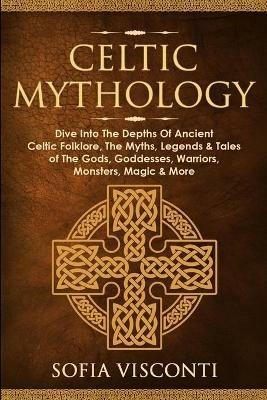Celtic Mythology: Dive Into The Depths Of Ancient Celtic Folklore, The Myths, Legends & Tales of The Gods, Goddesses, Warriors, Monsters, Magic & More - Sofia Visconti - cover