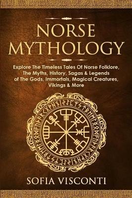Norse Mythology: Explore The Timeless Tales Of Norse Folklore, The Myths, History, Sagas & Legends of The Gods, Immortals, Magical Creatures, Vikings & More - Sofia Visconti - cover