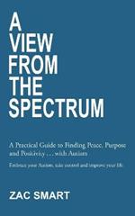 A View From The Spectrum: A Practical Guide to Finding Peace, Purpose and Positivity ... with Autism