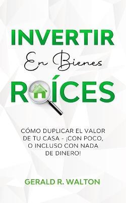 Invertir En Bienes Raices: Como Duplicar El Valor de Tu Casa - !Con Poco, O Incluso Con NADA de Dinero! - Gerald R Walton - cover