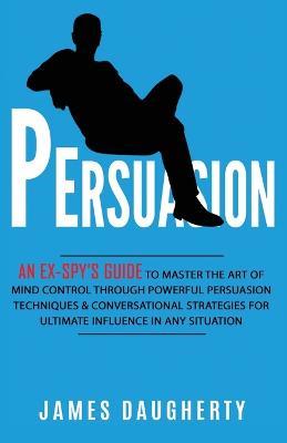 Persuasion: An Ex-SPY's Guide to Master the Art of Mind Control Through Powerful Persuasion Techniques & Conversational Tactics for Ultimate Influence in Any Situation - James Daugherty - cover
