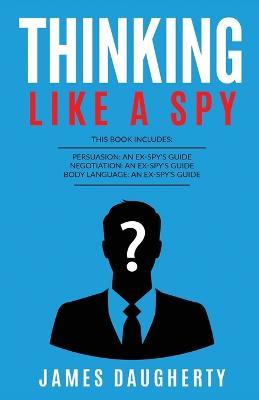Thinking: Like A Spy: This Book Includes - Persuasion An Ex-SPY's Guide, Negotiation An Ex-SPY's Guide, Body Language An Ex-SPY's Guide - James Daugherty - cover