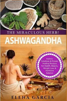 Ashwagandha - The Miraculous Herb!: Holistic Solutions & Proven Healing Recipes for Health, Beauty, Weight Loss & Hormone Balance - Elena Garcia - cover