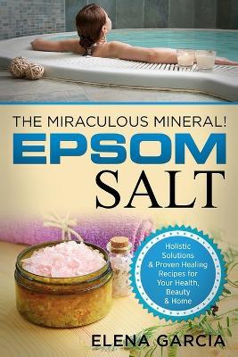 Epsom Salt: The Miraculous Mineral!: Holistic Solutions & Proven Healing Recipes for Health, Beauty & Home - Elena Garcia - cover