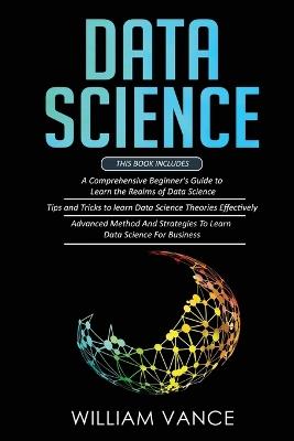 Data Science: 3 Book in 1 - Beginner's Guide to Learn the Realms Of Data Science + Tips and Tricks to Learn The Theories Effectively+ Advanced Method Strategies For Business - William Vance - cover