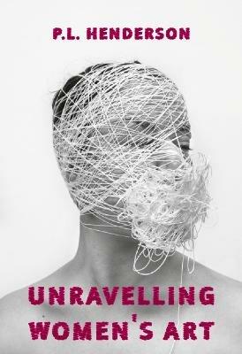 Unravelling Women's Art: Creators, Rebels, & Innovators in Textile Arts - P L Henderson - cover