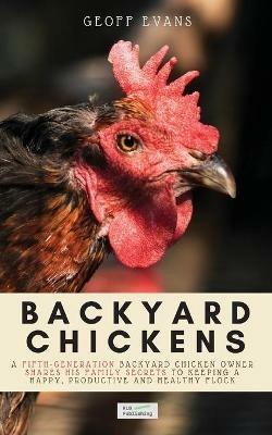 Backyard Chickens: A Fifth-Generation Backyard Chicken Owner Shares His Family Secrets To Keeping A Happy, Productive & Healthy Flock - Geoff Evans - cover
