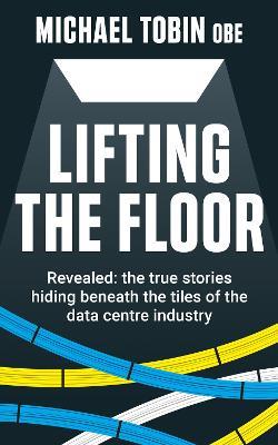 Lifting The Floor: Revealed: the true stories hiding beneath the tiles of the data centre industry - Michael Tobin - cover