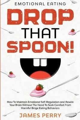 Emotional Eating: DROP THAT SPOON! - How To Maintain Emotional Self-Regulation and Rewire Your Brain Without The Need To Seek Comfort From Harmful Binge Eating Behaviors. - James Perry - cover