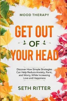 Mood Therapy: GET OUT OF YOUR HEAD - Discover How Simple Strategies Can Help Reduce Anxiety, Panic, and Worry, While Increasing Love and Happiness - Seth Ritter - cover