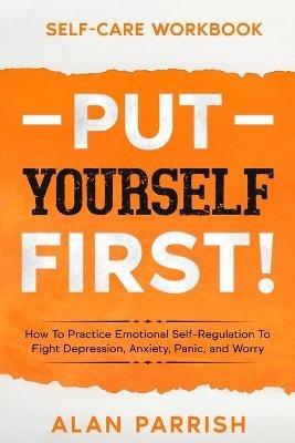 Self Care workbook: PUT YOURSELF FIRST! - How To Practice Emotional Self-Regulation To Fight Depression, Anxiety, Panic, and Worry - Alan Parrish - cover