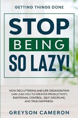 Getting Things Done: STOP BEING SO LAZY! - How Decluttering and Life Organization Can Lead You To Greater Productivity, Emotional Control, Self-Discipline, and True Happiness - Greyson Cameron - cover