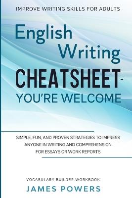 Improve Writing Skills for Adults: ENGLISH WRITING CHEATSHEET, YOU'RE WELCOME - Simple, Fun, and Proven Strategies To Impress Anyone In Writing and Comprehension For Essays or Work Reports (Vocabulary Builder Workbook) - James Powers - cover