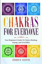 Chakras For Beginners: CHAKRAS FOR EVERYONE - Your Beginner's Guide To Chakra Healing, Energy, and Total Bliss