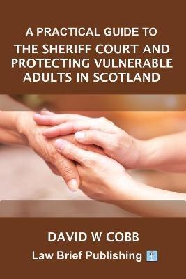 A Practical Guide to the Sheriff Court and Protecting Vulnerable Adults in Scotland - David W. Cobb - cover