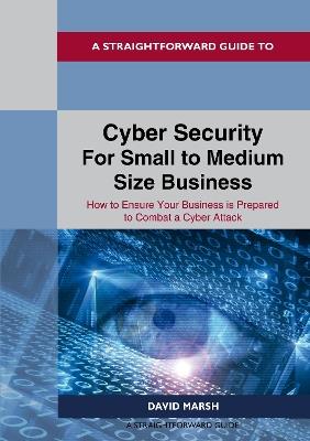 A Straightforward Guide To Cyber Security For Small To Medium Size Business: How to Ensure Your Business is Prepared to Combat a Cyber Attack - David Marsh - cover