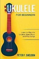 Ukulele for Beginners: Learn to Play the Ukulele, Read Music and Play Songs - Peter F Sheldon - cover