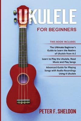 Ukulele for Beginners: 3 Books in 1-The Beginner's Guide to Learn the Realms of Ukulele+ Learn to Play the Ukulele, Read Music and Play Songs+ Guide for Playing Songs with Audio Recordings - Peter F Sheldon - cover
