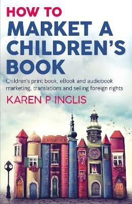 How to Market a Children's Book: Children's print book, eBook and audiobook marketing, translations and selling foreign rights - Karen P Inglis - cover