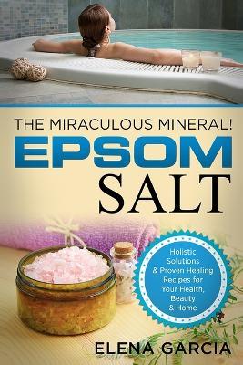 Epsom Salt: The Miraculous Mineral!: Holistic Solutions & Proven Healing Recipes for Health, Beauty & Home - Elena Garcia - cover