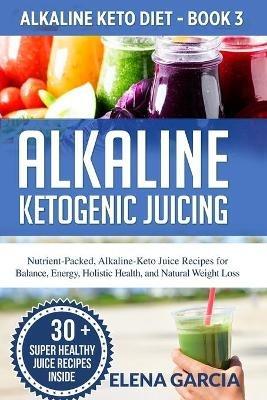 Alkaline Ketogenic Juicing: Nutrient-Packed, Alkaline-Keto Juice Recipes for Balance, Energy, Holistic Health, and Natural Weight Loss - Elena Garcia - cover