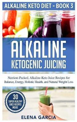 Alkaline Ketogenic Juicing: Nutrient-Packed, Alkaline-Keto Juice Recipes for Balance, Energy, Holistic Health, and Natural Weight Loss - Elena Garcia - cover