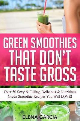 Green Smoothies That Don't Taste Gross: Over 50 Sexy & Filling, Delicious & Nutritious Green Smoothie Recipes You Will LOVE! - Elena Garcia - cover