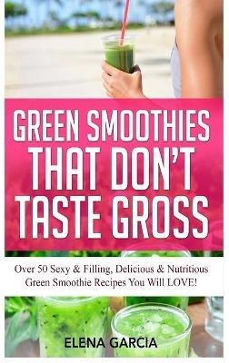 Green Smoothies That Don't Taste Gross: Over 50 Sexy & Filling, Delicious & Nutritious Green Smoothie Recipes You Will LOVE! - Elena Garcia - cover