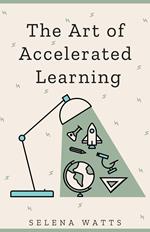 The Art of Accelerated Learning: Proven Scientific Strategies for Speed Reading, Faster Learning and Unlocking Your Full Potential