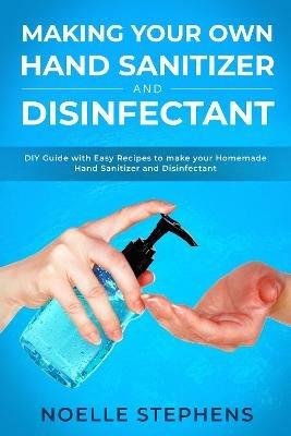 Making Your Own Hand Sanitizer and Disinfectant: DIY Guide With Easy Recipes to Make Your Homemade Hand Sanitizer and Disinfectant - Stephens Noelle - cover