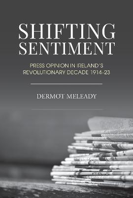 Shifting Sentiment: Press Opinion in Ireland's Revolutionary Decade 1914-23 - Dermot Meleady - cover