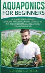 Aquaponics For Beginners: The Ultimate Step-by-Step Guide to Building Your Own Aquaponics Garden System That Will Grow Organic Vegetables, Fruits, Herbs and Raising Fish