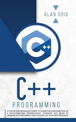 C++ Programming: A Beginner's Guide to Learn the Basic of a Multi-Paradigm Programming Language and Begin to Manage Data - Alan Grid - cover