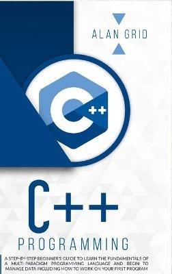C++ Programming: A Step-By-Step Beginner's Guide to Learn the Fundamentals of a Multi-Paradigm Programming Language and Begin to Manage Data Including How to Work on Your First Program - Alan Grid - cover