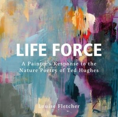 Life Force: A Painter's Response to the Nature Poetry of Ted Hughes - Louise Fletcher - cover
