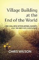 Village Building at the End of the World: The Collapse of Industrial Society, and the Birth of a New Vision - Chris Wilson - cover