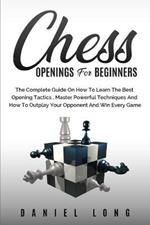 Chess Openings for Beginners: The Complete Guide On How To Learn The Best Opening Tactics, Master Powerful Techniques And How To Outplay Your Opponent And Win Every Game